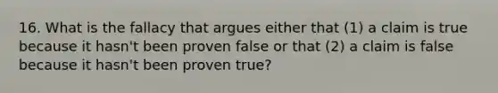 16. What is the fallacy that argues either that (1) a claim is true because it hasn't been proven false or that (2) a claim is false because it hasn't been proven true?