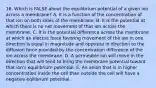 16. Which is FALSE about the equilibrium potential of a given ion across a membrane? A. It is a function of the concentration of that ion on both sides of the membrane. B. It is the potential at which there is no net movement of that ion across the membrane. C. It is the potential difference across the membrane at which an electric force favoring movement of the ion in one direction is equal in magnitude and opposite in direction to the diffusion force provided by the concentration difference of the ion across the membrane. D. A permeable ion will move in the direction that will tend to bring the membrane potential toward that ion's equilibrium potential. E. An anion that is in higher concentration inside the cell than outside the cell will have a negative eqilibrium potential.