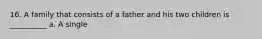 16. A family that consists of a father and his two children is __________ a. A single