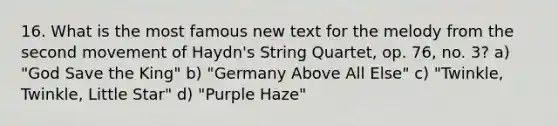 16. What is the most famous new text for the melody from the second movement of Haydn's String Quartet, op. 76, no. 3? a) "God Save the King" b) "Germany Above All Else" c) "Twinkle, Twinkle, Little Star" d) "Purple Haze"