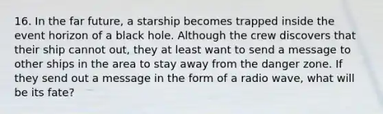 16. In the far future, a starship becomes trapped inside the event horizon of a black hole. Although the crew discovers that their ship cannot out, they at least want to send a message to other ships in the area to stay away from the danger zone. If they send out a message in the form of a radio wave, what will be its fate?