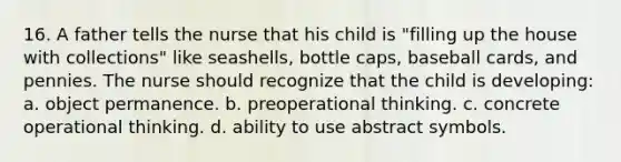 16. A father tells the nurse that his child is "filling up the house with collections" like seashells, bottle caps, baseball cards, and pennies. The nurse should recognize that the child is developing: a. object permanence. b. preoperational thinking. c. concrete operational thinking. d. ability to use abstract symbols.