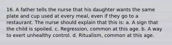 16. A father tells the nurse that his daughter wants the same plate and cup used at every meal, even if they go to a restaurant. The nurse should explain that this is: a. A sign that the child is spoiled. c. Regression, common at this age. b. A way to exert unhealthy control. d. Ritualism, common at this age.