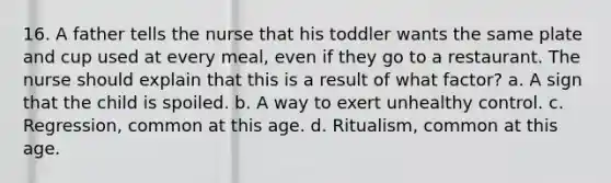 16. A father tells the nurse that his toddler wants the same plate and cup used at every meal, even if they go to a restaurant. The nurse should explain that this is a result of what factor? a. A sign that the child is spoiled. b. A way to exert unhealthy control. c. Regression, common at this age. d. Ritualism, common at this age.