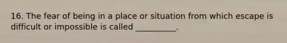 16. The fear of being in a place or situation from which escape is difficult or impossible is called __________.