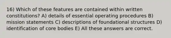 16) Which of these features are contained within written constitutions? A) details of essential operating procedures B) mission statements C) descriptions of foundational structures D) identification of core bodies E) All these answers are correct.