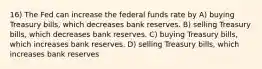 16) The Fed can increase the federal funds rate by A) buying Treasury bills, which decreases bank reserves. B) selling Treasury bills, which decreases bank reserves. C) buying Treasury bills, which increases bank reserves. D) selling Treasury bills, which increases bank reserves