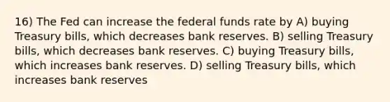 16) The Fed can increase the federal funds rate by A) buying Treasury bills, which decreases bank reserves. B) selling Treasury bills, which decreases bank reserves. C) buying Treasury bills, which increases bank reserves. D) selling Treasury bills, which increases bank reserves