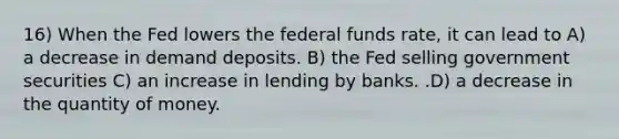 16) When the Fed lowers the federal funds rate, it can lead to A) a decrease in demand deposits. B) the Fed selling government securities C) an increase in lending by banks. .D) a decrease in the quantity of money.