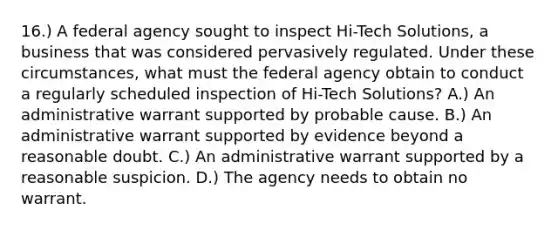 16.) A federal agency sought to inspect Hi-Tech Solutions, a business that was considered pervasively regulated. Under these circumstances, what must the federal agency obtain to conduct a regularly scheduled inspection of Hi-Tech Solutions? A.) An administrative warrant supported by probable cause. B.) An administrative warrant supported by evidence beyond a reasonable doubt. C.) An administrative warrant supported by a reasonable suspicion. D.) The agency needs to obtain no warrant.