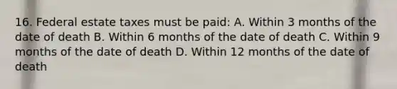 16. Federal estate taxes must be paid: A. Within 3 months of the date of death B. Within 6 months of the date of death C. Within 9 months of the date of death D. Within 12 months of the date of death