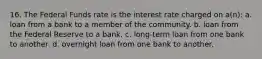 16. The Federal Funds rate is the interest rate charged on a(n): a. loan from a bank to a member of the community. b. loan from the Federal Reserve to a bank. c. long-term loan from one bank to another. d. overnight loan from one bank to another.