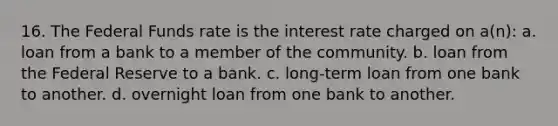 16. The Federal Funds rate is the interest rate charged on a(n): a. loan from a bank to a member of the community. b. loan from the Federal Reserve to a bank. c. long-term loan from one bank to another. d. overnight loan from one bank to another.