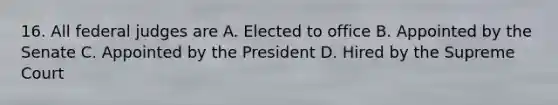 16. All federal judges are A. Elected to office B. Appointed by the Senate C. Appointed by the President D. Hired by the Supreme Court