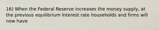 16) When the Federal Reserve increases the money supply, at the previous equilibrium interest rate households and firms will now have