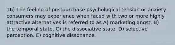 16) The feeling of postpurchase psychological tension or anxiety consumers may experience when faced with two or more highly attractive alternatives is referred to as A) marketing angst. B) the temporal state. C) the dissociative state. D) selective perception. E) cognitive dissonance.