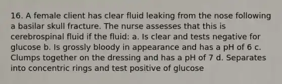 16. A female client has clear fluid leaking from the nose following a basilar skull fracture. The nurse assesses that this is cerebrospinal fluid if the fluid: a. Is clear and tests negative for glucose b. Is grossly bloody in appearance and has a pH of 6 c. Clumps together on the dressing and has a pH of 7 d. Separates into concentric rings and test positive of glucose