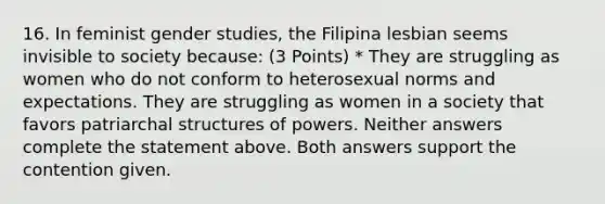 16. In feminist gender studies, the Filipina lesbian seems invisible to society because: (3 Points) * They are struggling as women who do not conform to heterosexual norms and expectations. They are struggling as women in a society that favors patriarchal structures of powers. Neither answers complete the statement above. Both answers support the contention given.