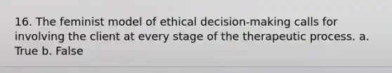 16. The feminist model of ethical decision-making calls for involving the client at every stage of the therapeutic process. a. True b. False