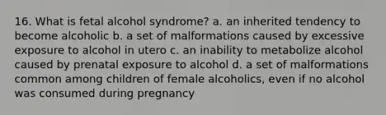 16. What is fetal alcohol syndrome? a. an inherited tendency to become alcoholic b. a set of malformations caused by excessive exposure to alcohol in utero c. an inability to metabolize alcohol caused by prenatal exposure to alcohol d. a set of malformations common among children of female alcoholics, even if no alcohol was consumed during pregnancy