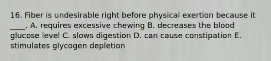 16. Fiber is undesirable right before physical exertion because it ____. A. requires excessive chewing B. decreases the blood glucose level C. slows digestion D. can cause constipation E. stimulates glycogen depletion