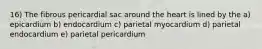 16) The fibrous pericardial sac around the heart is lined by the a) epicardium b) endocardium c) parietal myocardium d) parietal endocardium e) parietal pericardium