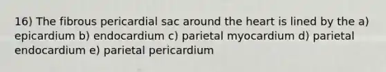 16) The fibrous pericardial sac around <a href='https://www.questionai.com/knowledge/kya8ocqc6o-the-heart' class='anchor-knowledge'>the heart</a> is lined by the a) epicardium b) endocardium c) parietal myocardium d) parietal endocardium e) parietal pericardium