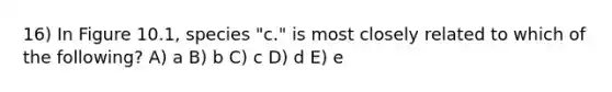 16) In Figure 10.1, species "c." is most closely related to which of the following? A) a B) b C) c D) d E) e