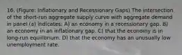 16. (Figure: Inflationary and Recessionary Gaps) The intersection of the short-run aggregate supply curve with aggregate demand in panel (a) indicates: A) an economy in a recessionary gap. B) an economy in an inflationary gap. C) that the economy is in long-run equilibrium. D) that the economy has an unusually low unemployment rate.