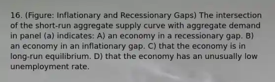 16. (Figure: Inflationary and Recessionary Gaps) The intersection of the short-run aggregate supply curve with aggregate demand in panel (a) indicates: A) an economy in a recessionary gap. B) an economy in an inflationary gap. C) that the economy is in long-run equilibrium. D) that the economy has an unusually low unemployment rate.