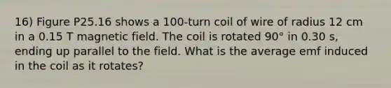 16) Figure P25.16 shows a 100-turn coil of wire of radius 12 cm in a 0.15 T magnetic field. The coil is rotated 90° in 0.30 s, ending up parallel to the field. What is the average emf induced in the coil as it rotates?