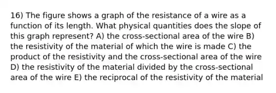 16) The figure shows a graph of the resistance of a wire as a function of its length. What physical quantities does the slope of this graph represent? A) the cross-sectional area of the wire B) the resistivity of the material of which the wire is made C) the product of the resistivity and the cross-sectional area of the wire D) the resistivity of the material divided by the cross-sectional area of the wire E) the reciprocal of the resistivity of the material