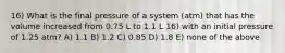 16) What is the final pressure of a system (atm) that has the volume increased from 0.75 L to 1.1 L 16) with an initial pressure of 1.25 atm? A) 1.1 B) 1.2 C) 0.85 D) 1.8 E) none of the above