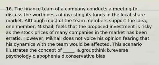 16. The finance team of a company conducts a meeting to discuss the worthiness of investing its funds in the local share market. Although most of the team members support the idea, one member, Mikhail, feels that the proposed investment is risky as the stock prices of many companies in the market has been erratic. However, Mikhail does not voice his opinion fearing that his dynamics with the team would be affected. This scenario illustrates the concept of _____. a.groupthink b.reverse psychology c.apophenia d.conservative bias