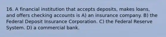 16. A financial institution that accepts deposits, makes loans, and offers checking accounts is A) an insurance company. B) the Federal Deposit Insurance Corporation. C) the Federal Reserve System. D) a commercial bank.