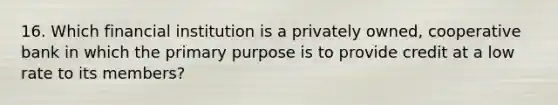 16. Which financial institution is a privately owned, cooperative bank in which the primary purpose is to provide credit at a low rate to its members?