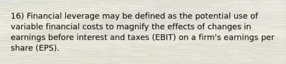 16) Financial leverage may be defined as the potential use of variable financial costs to magnify the effects of changes in earnings before interest and taxes (EBIT) on a firm's earnings per share (EPS).