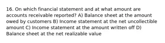 16. On which financial statement and at what amount are accounts receivable reported? A) Balance sheet at the amount owed by customers B) <a href='https://www.questionai.com/knowledge/kCPMsnOwdm-income-statement' class='anchor-knowledge'>income statement</a> at the net uncollectible amount C) Income statement at the amount written off D) Balance sheet at the net realizable value