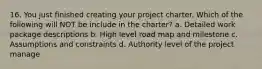 16. You just finished creating your project charter. Which of the following will NOT be include in the charter? a. Detailed work package descriptions b. High level road map and milestone c. Assumptions and constraints d. Authority level of the project manage