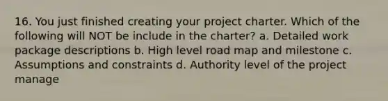 16. You just finished creating your project charter. Which of the following will NOT be include in the charter? a. Detailed work package descriptions b. High level road map and milestone c. Assumptions and constraints d. Authority level of the project manage