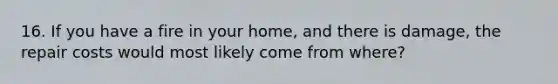 16. If you have a fire in your home, and there is damage, the repair costs would most likely come from where?