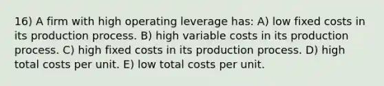 16) A firm with high operating leverage has: A) low fixed costs in its production process. B) high variable costs in its production process. C) high fixed costs in its production process. D) high total costs per unit. E) low total costs per unit.