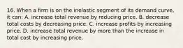 16. When a firm is on the inelastic segment of its demand curve, it can: A. increase total revenue by reducing price. B. decrease total costs by decreasing price. C. increase profits by increasing price. D. increase total revenue by more than the increase in total cost by increasing price.