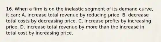 16. When a firm is on the inelastic segment of its demand curve, it can: A. increase total revenue by reducing price. B. decrease total costs by decreasing price. C. increase profits by increasing price. D. increase total revenue by <a href='https://www.questionai.com/knowledge/keWHlEPx42-more-than' class='anchor-knowledge'>more than</a> the increase in total cost by increasing price.