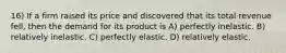 16) If a firm raised its price and discovered that its total revenue fell, then the demand for its product is A) perfectly inelastic. B) relatively inelastic. C) perfectly elastic. D) relatively elastic.