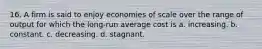 16. A firm is said to enjoy economies of scale over the range of output for which the long-run average cost is a. increasing. b. constant. c. decreasing. d. stagnant.