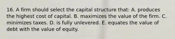 16. A firm should select the capital structure that: A. produces the highest cost of capital. B. maximizes the value of the firm. C. minimizes taxes. D. is fully unlevered. E. equates the value of debt with the value of equity.