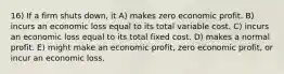 16) If a firm shuts down, it A) makes zero economic profit. B) incurs an economic loss equal to its total variable cost. C) incurs an economic loss equal to its total fixed cost. D) makes a normal profit. E) might make an economic profit, zero economic profit, or incur an economic loss.