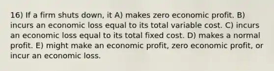 16) If a firm shuts down, it A) makes zero economic profit. B) incurs an economic loss equal to its total variable cost. C) incurs an economic loss equal to its total fixed cost. D) makes a normal profit. E) might make an economic profit, zero economic profit, or incur an economic loss.