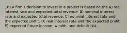 16) A firm's decision to invest in a project is based on the A) real interest rate and expected total revenue. B) nominal interest rate and expected total revenue. C) nominal interest rate and the expected profit. D) real interest rate and the expected profit. E) expected future income, wealth, and default risk.